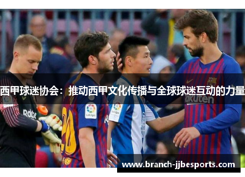 西甲球迷协会:推动西甲文化传播与全球球迷互动的力量 西甲球迷协会:推动西甲文化传播与全球球迷互动的力量