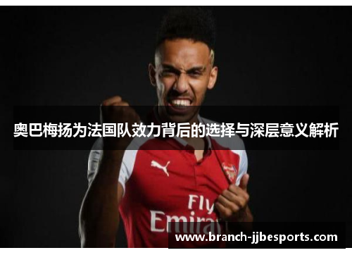 奥巴梅扬为法国队效力背后的选择与深层意义解析