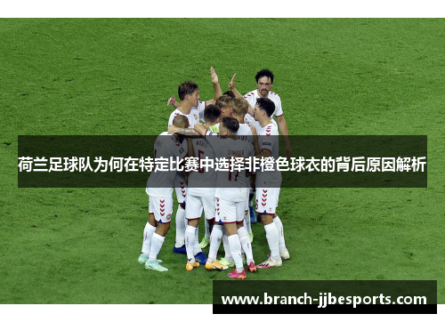 荷兰足球队为何在特定比赛中选择非橙色球衣的背后原因解析 荷兰足球队为何在特定比赛中选择非橙色球衣的背后原因解析