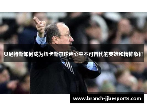 贝尼特斯如何成为纽卡斯尔球迷心中不可替代的英雄和精神象征 贝尼特斯如何成为纽卡斯尔球迷心中不可替代的英雄和精神象征