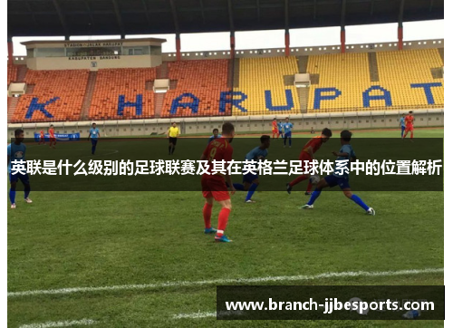 英联是什么级别的足球联赛及其在英格兰足球体系中的位置解析 英联是什么级别的足球联赛及其在英格兰足球体系中的位置解析